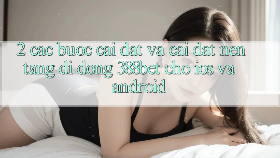 2. Các bước Cài đặt Và Cài Đặt Nền tảng di động 388bet Cho iOS và Android