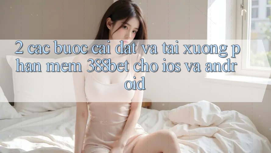2. Các bước Cài đặt Và Tải xuống Phần mềm 388bet Cho iOS và Android 2. Các bước Cài đặt Và Tải xuống Phần mềm 388bet Cho iOS và Android