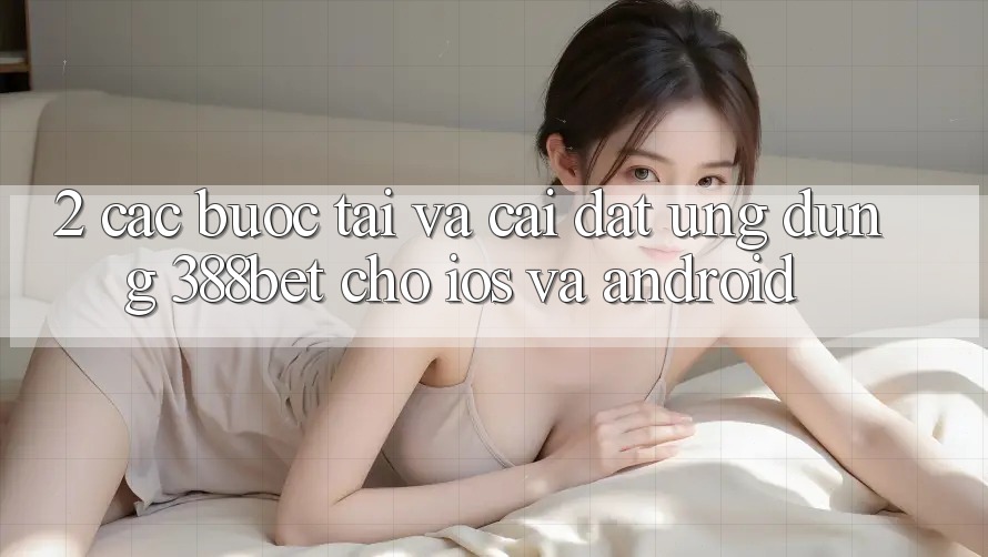 2. Các bước Tải Và Cài Đặt Ứng Dụng 388bet Cho iOS và Android