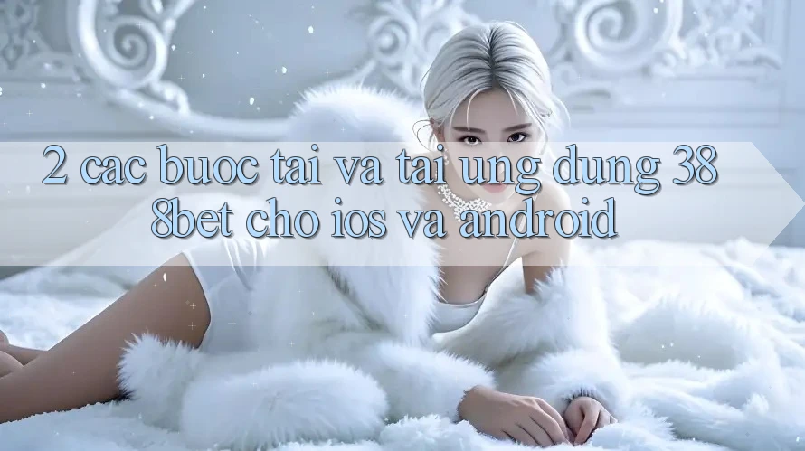 2. Các bước Tải Và Tải Ứng Dụng 388bet Cho iOS và Android 2. Các bước Tải Và Tải Ứng Dụng 388bet Cho iOS và Android