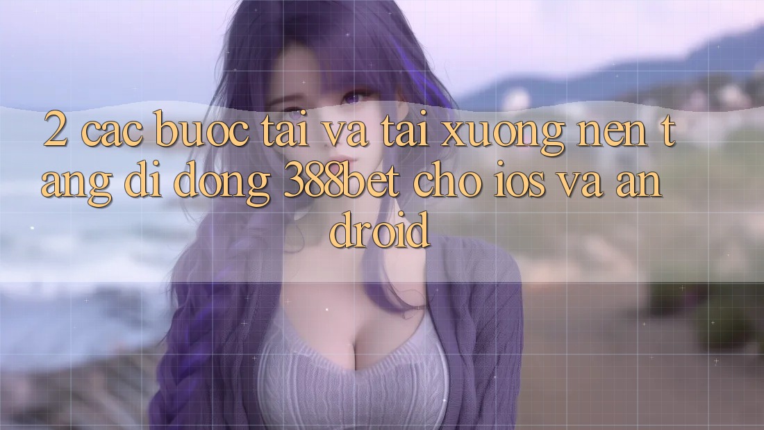 2. Các bước Tải Và Tải xuống Nền tảng di động 388bet Cho iOS và Android