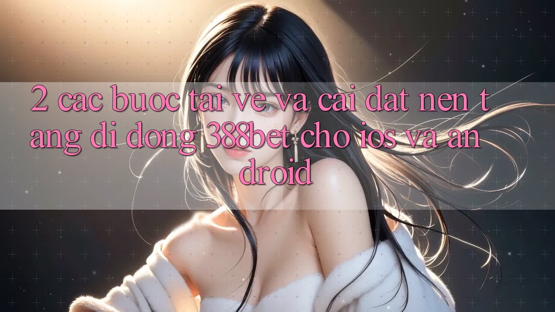 2. Các bước Tải về Và Cài Đặt Nền tảng di động 388bet Cho iOS và Android 2. Các bước Tải về Và Cài Đặt Nền tảng di động 388bet Cho iOS và Android