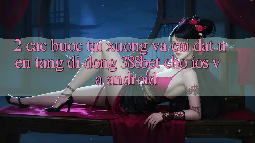 2. Các bước Tải xuống Và Cài Đặt Nền tảng di động 388bet Cho iOS và Android 2. Các bước Tải xuống Và Cài Đặt Nền tảng di động 388bet Cho iOS và Android