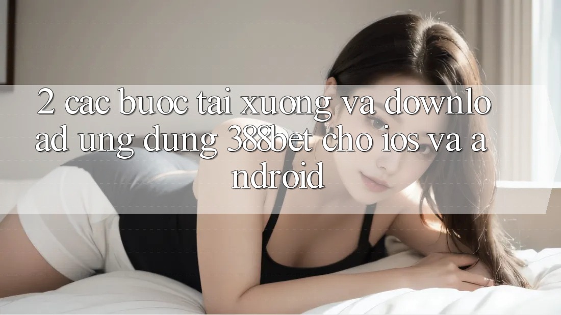 2. Các bước Tải xuống Và Download Ứng Dụng 388bet Cho iOS và Android 2. Các bước Tải xuống Và Download Ứng Dụng 388bet Cho iOS và Android
