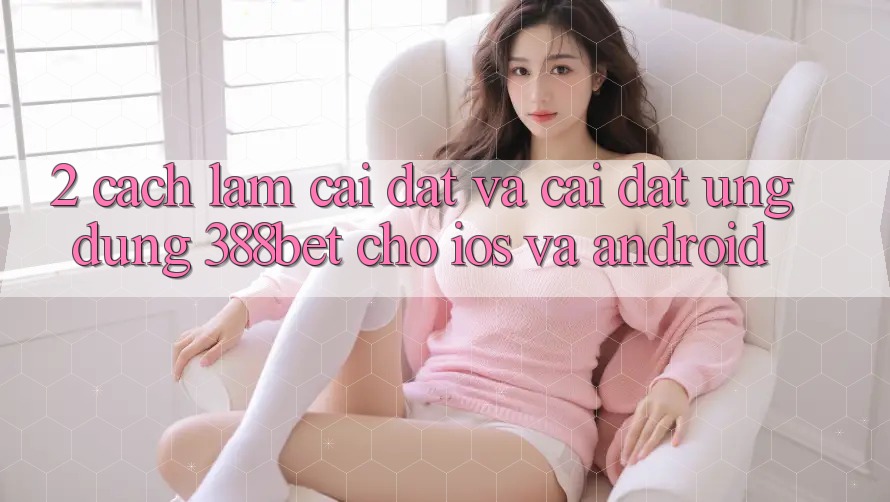 2. Cách làm Cài đặt Và Cài Đặt Ứng Dụng 388bet Cho iOS và Android 2. Cách làm Cài đặt Và Cài Đặt Ứng Dụng 388bet Cho iOS và Android