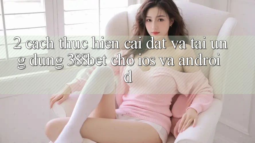 2. Cách thực hiện Cài đặt Và Tải Ứng Dụng 388bet Cho iOS và Android 2. Cách thực hiện Cài đặt Và Tải Ứng Dụng 388bet Cho iOS và Android