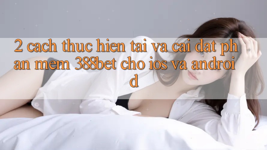 2. Cách thực hiện Tải Và Cài Đặt Phần mềm 388bet Cho iOS và Android 2. Cách thực hiện Tải Và Cài Đặt Phần mềm 388bet Cho iOS và Android