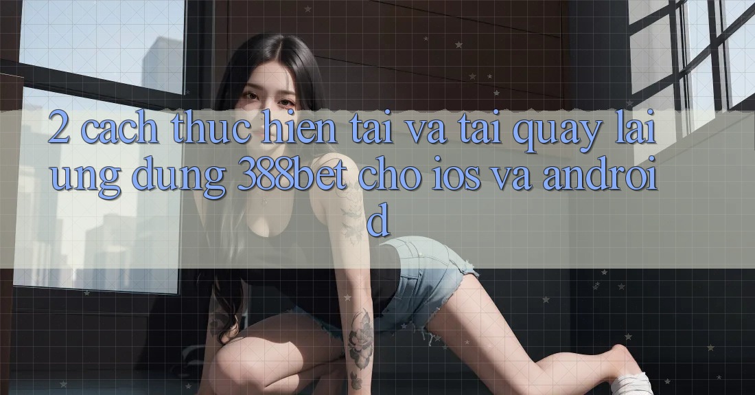 2. Cách thực hiện Tải Và Tải quay lại Ứng Dụng 388bet Cho iOS và Android 2. Cách thực hiện Tải Và Tải quay lại Ứng Dụng 388bet Cho iOS và Android