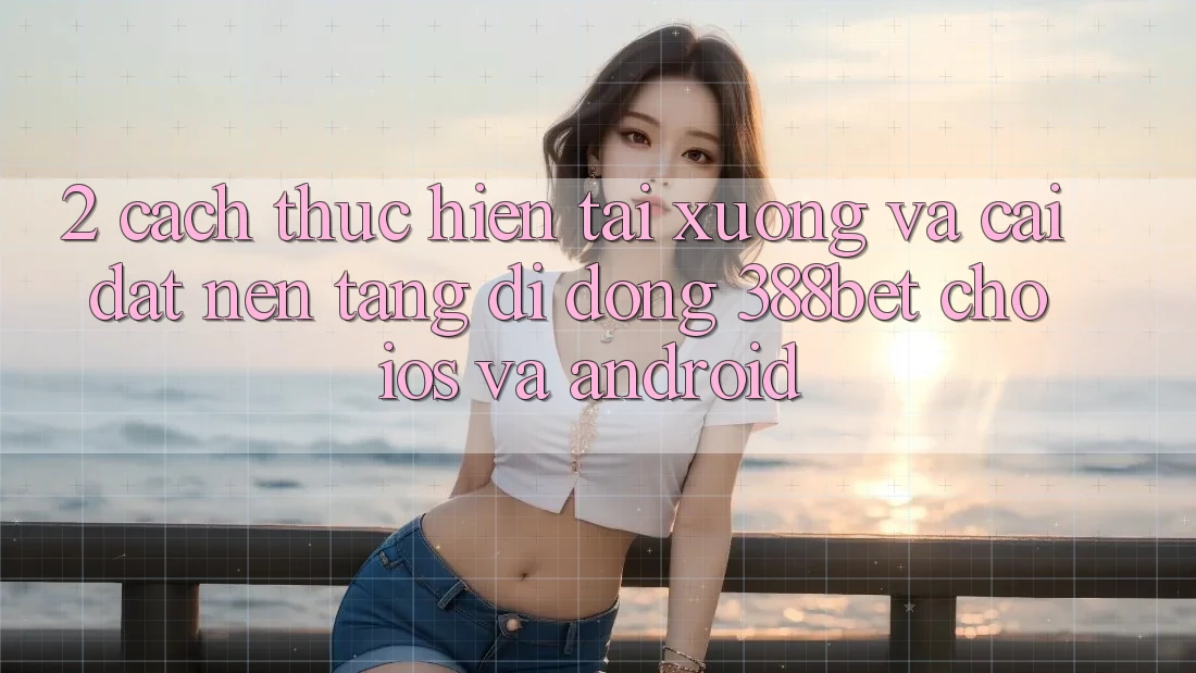 2. Cách thực hiện Tải xuống Và Cài Đặt Nền tảng di động 388bet Cho iOS và Android