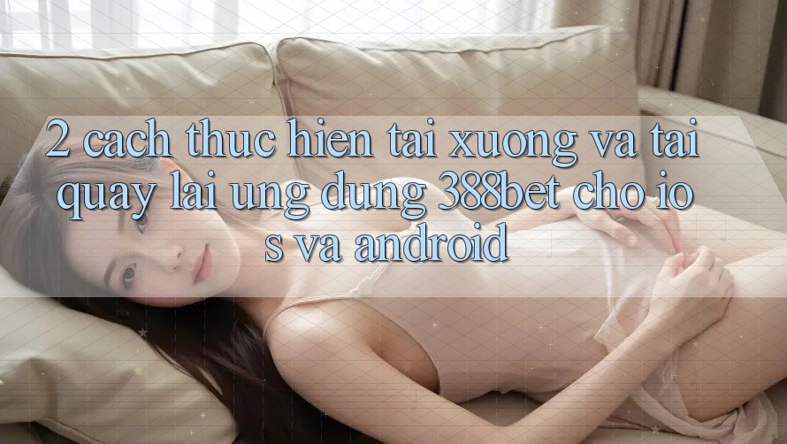 2. Cách thực hiện Tải xuống Và Tải quay lại Ứng Dụng 388bet Cho iOS và Android 2. Cách thực hiện Tải xuống Và Tải quay lại Ứng Dụng 388bet Cho iOS và Android