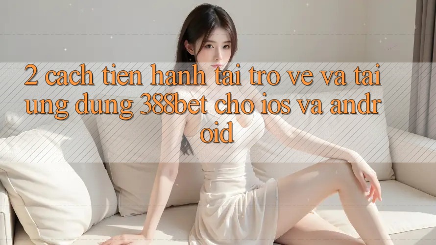 2. Cách tiến hành Tải trở về Và Tải Ứng Dụng 388bet Cho iOS và Android 2. Cách tiến hành Tải trở về Và Tải Ứng Dụng 388bet Cho iOS và Android