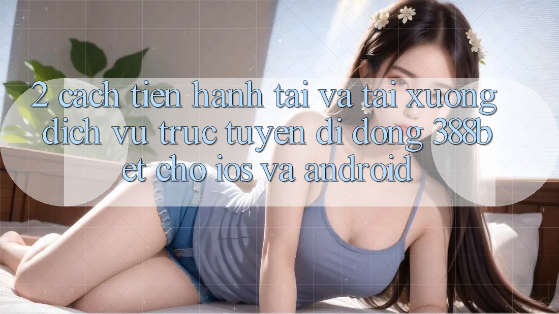 2. Cách tiến hành Tải Và Tải xuống Dịch vụ trực tuyến di động 388bet Cho iOS và Android