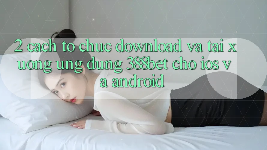 2. Cách tổ chức Download Và Tải xuống Ứng Dụng 388bet Cho iOS và Android