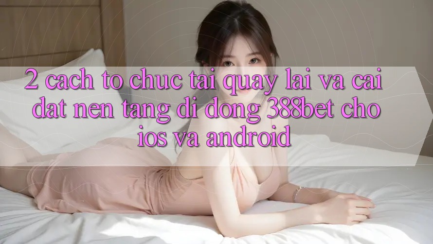 2. Cách tổ chức Tải quay lại Và Cài Đặt Nền tảng di động 388bet Cho iOS và Android
