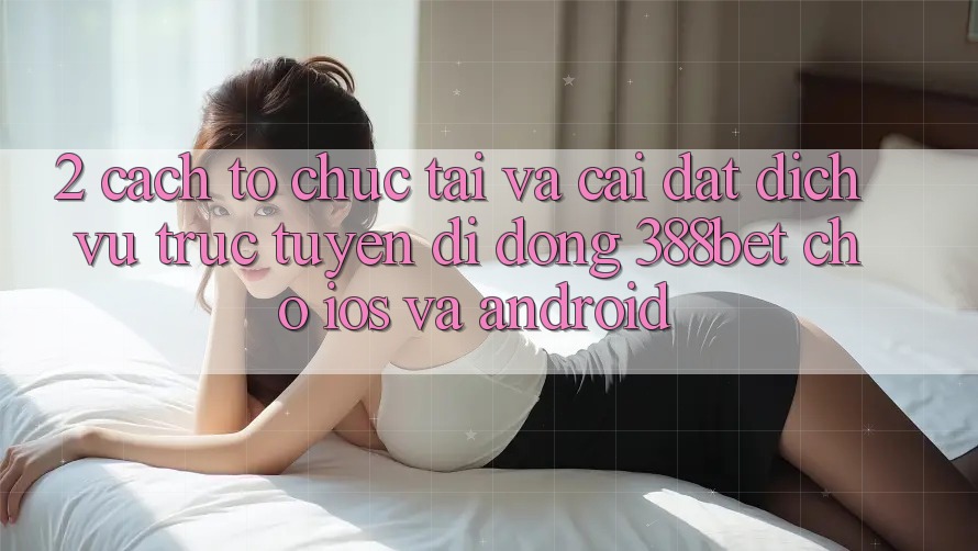 2. Cách tổ chức Tải Và Cài Đặt Dịch vụ trực tuyến di động 388bet Cho iOS và Android 2. Cách tổ chức Tải Và Cài Đặt Dịch vụ trực tuyến di động 388bet Cho iOS và Android