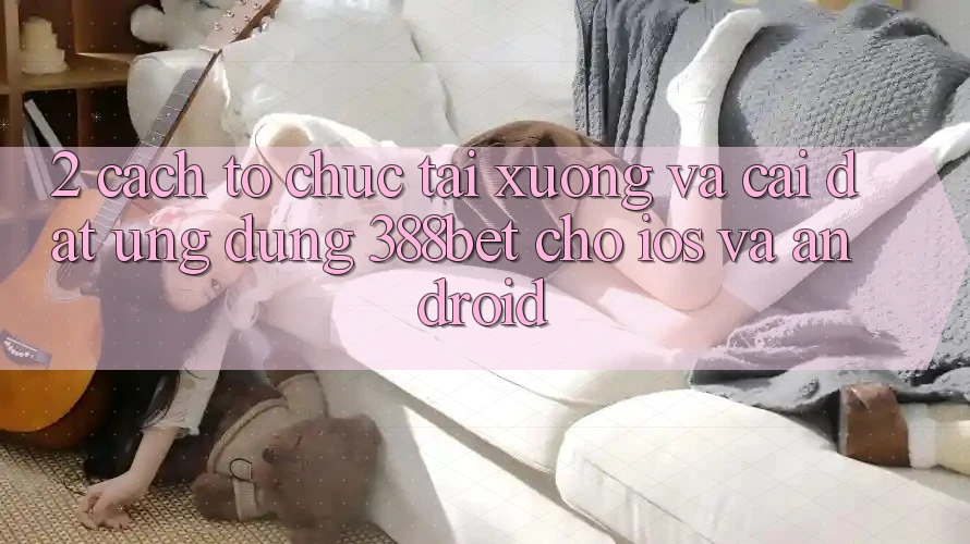 2. Cách tổ chức Tải xuống Và Cài Đặt Ứng Dụng 388bet Cho iOS và Android 2. Cách tổ chức Tải xuống Và Cài Đặt Ứng Dụng 388bet Cho iOS và Android