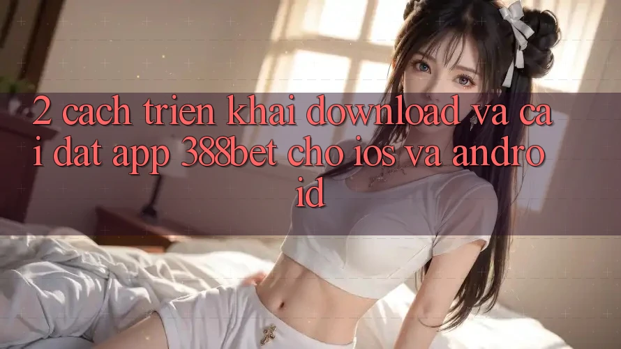 2. Cách triển khai Download Và Cài Đặt App 388bet Cho iOS và Android