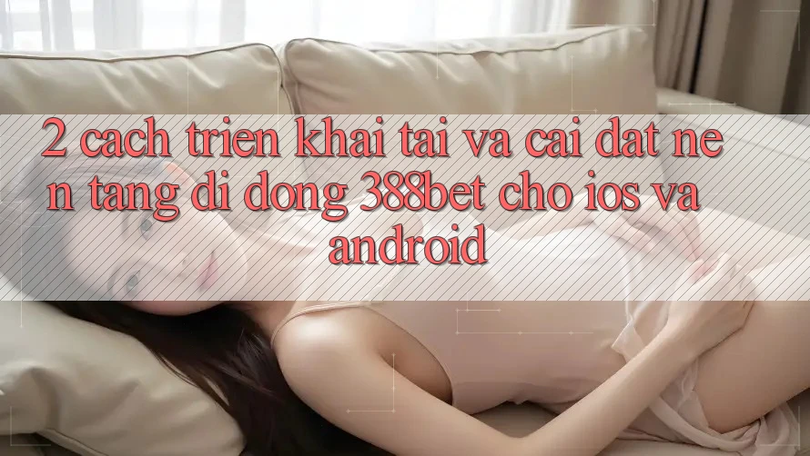 2. Cách triển khai Tải Và Cài Đặt Nền tảng di động 388bet Cho iOS và Android