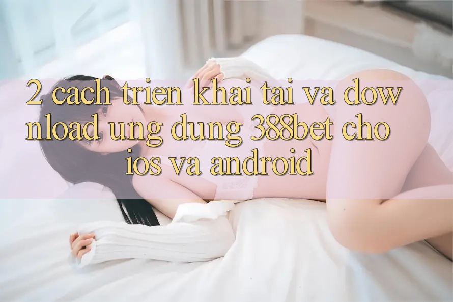 2. Cách triển khai Tải Và Download Ứng Dụng 388bet Cho iOS và Android 2. Cách triển khai Tải Và Download Ứng Dụng 388bet Cho iOS và Android