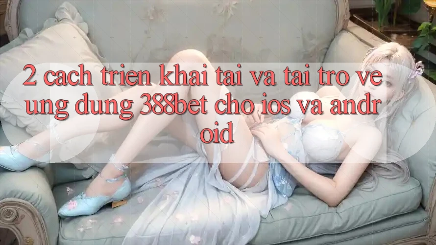 2. Cách triển khai Tải Và Tải trở về Ứng Dụng 388bet Cho iOS và Android 2. Cách triển khai Tải Và Tải trở về Ứng Dụng 388bet Cho iOS và Android
