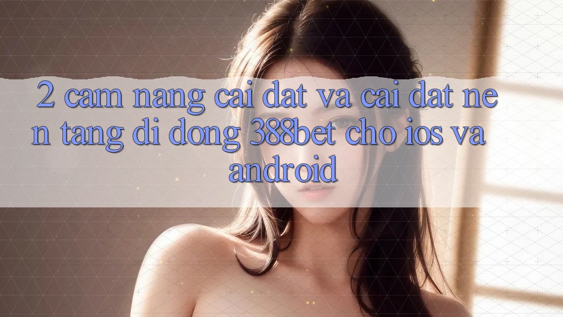2. Cẩm nang Cài đặt Và Cài Đặt Nền tảng di động 388bet Cho iOS và Android