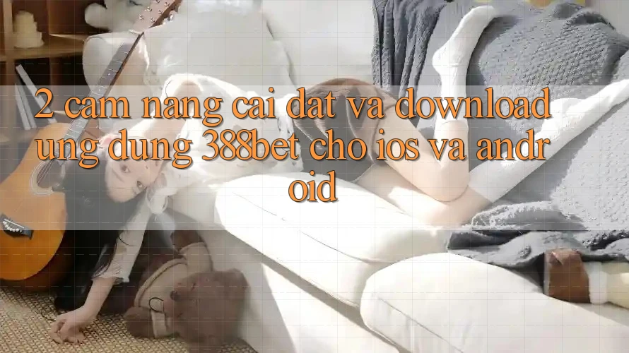 2. Cẩm nang Cài đặt Và Download Ứng dụng 388bet Cho iOS và Android