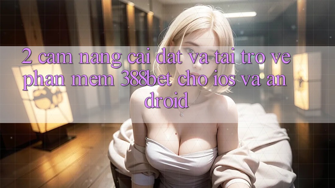 2. Cẩm nang Cài đặt Và Tải trở về Phần mềm 388bet Cho iOS và Android 2. Cẩm nang Cài đặt Và Tải trở về Phần mềm 388bet Cho iOS và Android
