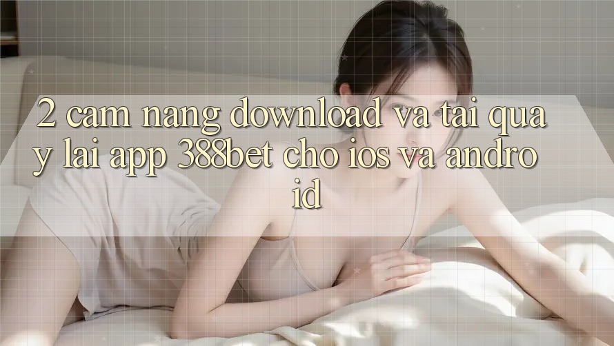 2. Cẩm nang Download Và Tải quay lại App 388bet Cho iOS và Android 2. Cẩm nang Download Và Tải quay lại App 388bet Cho iOS và Android