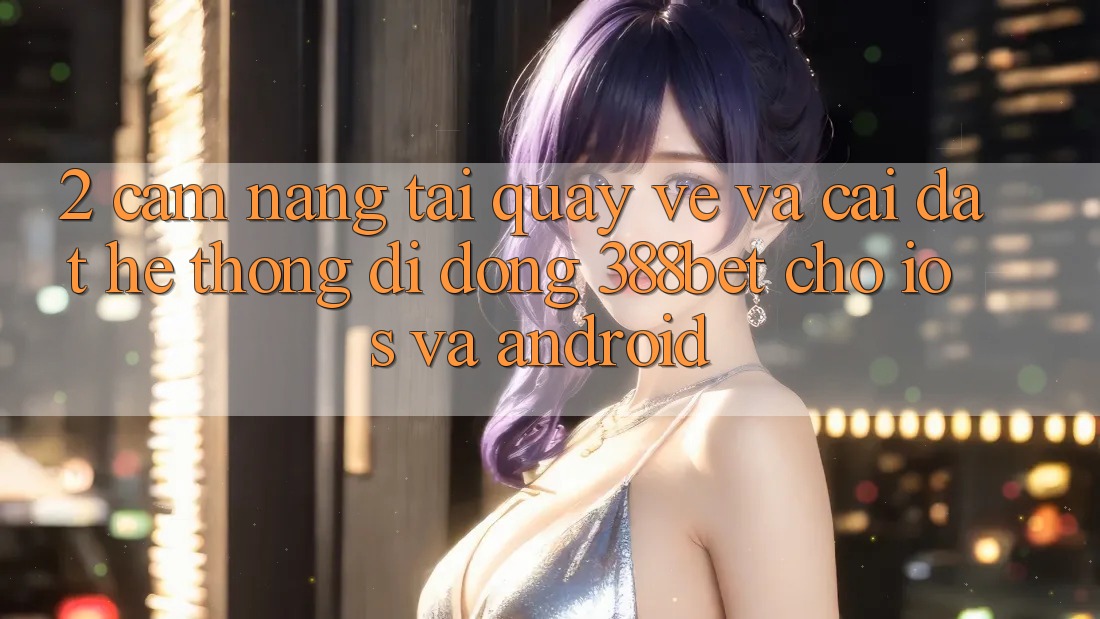 2. Cẩm nang Tải quay về Và Cài Đặt Hệ thống di động 388bet Cho iOS và Android 2. Cẩm nang Tải quay về Và Cài Đặt Hệ thống di động 388bet Cho iOS và Android