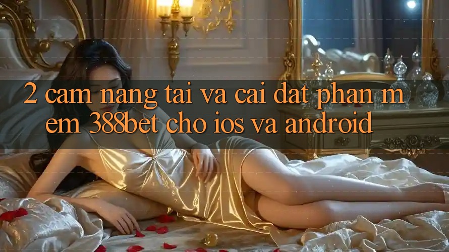 2. Cẩm nang Tải Và Cài Đặt Phần mềm 388bet Cho iOS và Android 2. Cẩm nang Tải Và Cài Đặt Phần mềm 388bet Cho iOS và Android
