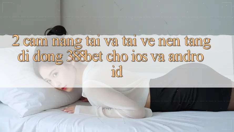 2. Cẩm nang Tải Và Tải về Nền tảng di động 388bet Cho iOS và Android 2. Cẩm nang Tải Và Tải về Nền tảng di động 388bet Cho iOS và Android