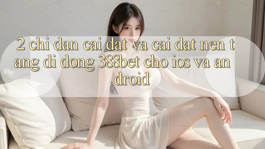 2. Chỉ dẫn Cài đặt Và Cài Đặt Nền tảng di động 388bet Cho iOS và Android 2. Chỉ dẫn Cài đặt Và Cài Đặt Nền tảng di động 388bet Cho iOS và Android