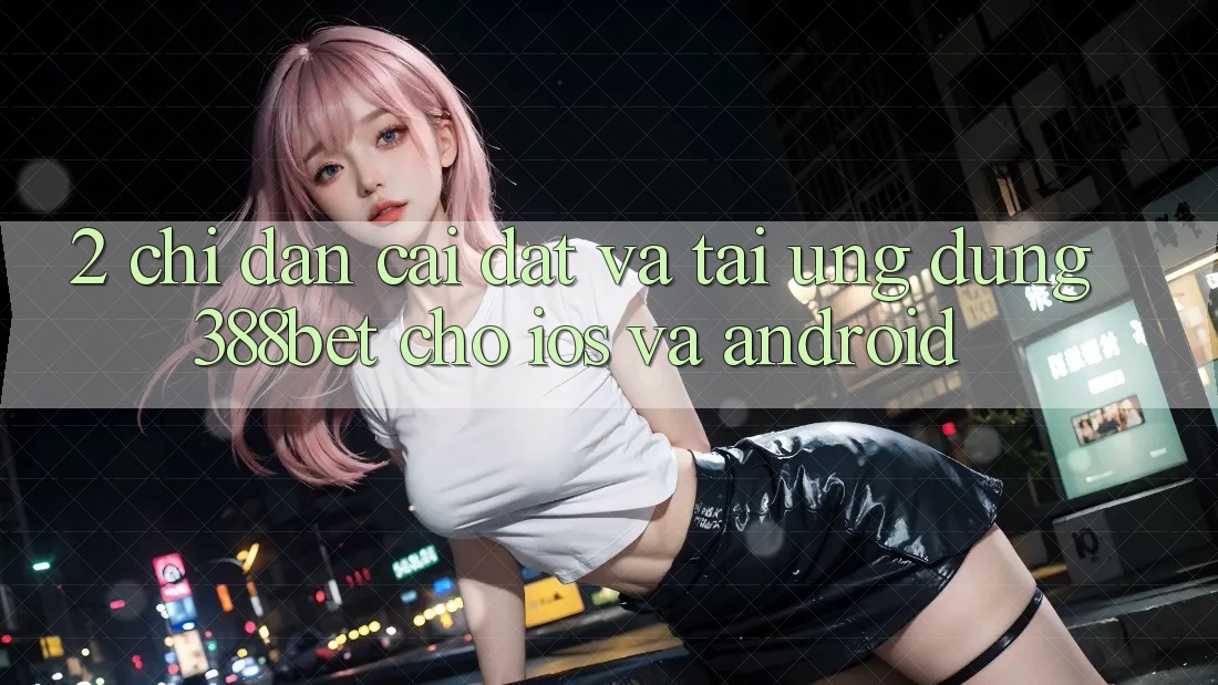 2. Chỉ dẫn Cài đặt Và Tải Ứng Dụng 388bet Cho iOS và Android 2. Chỉ dẫn Cài đặt Và Tải Ứng Dụng 388bet Cho iOS và Android