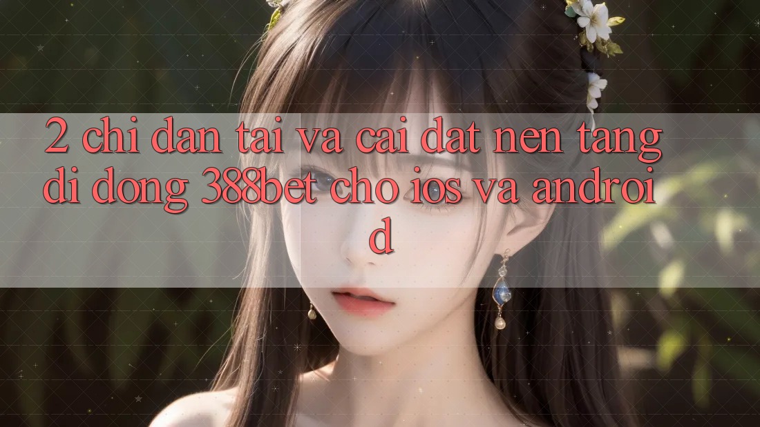 2. Chỉ dẫn Tải Và Cài Đặt Nền tảng di động 388bet Cho iOS và Android 2. Chỉ dẫn Tải Và Cài Đặt Nền tảng di động 388bet Cho iOS và Android