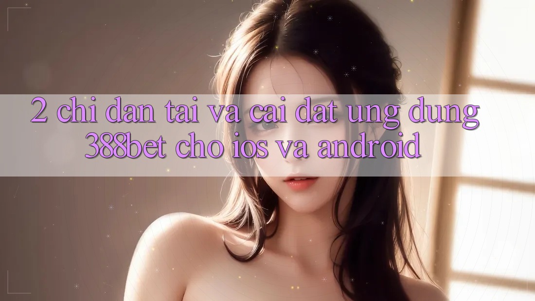 2. Chỉ dẫn Tải Và Cài Đặt Ứng Dụng 388bet Cho iOS và Android