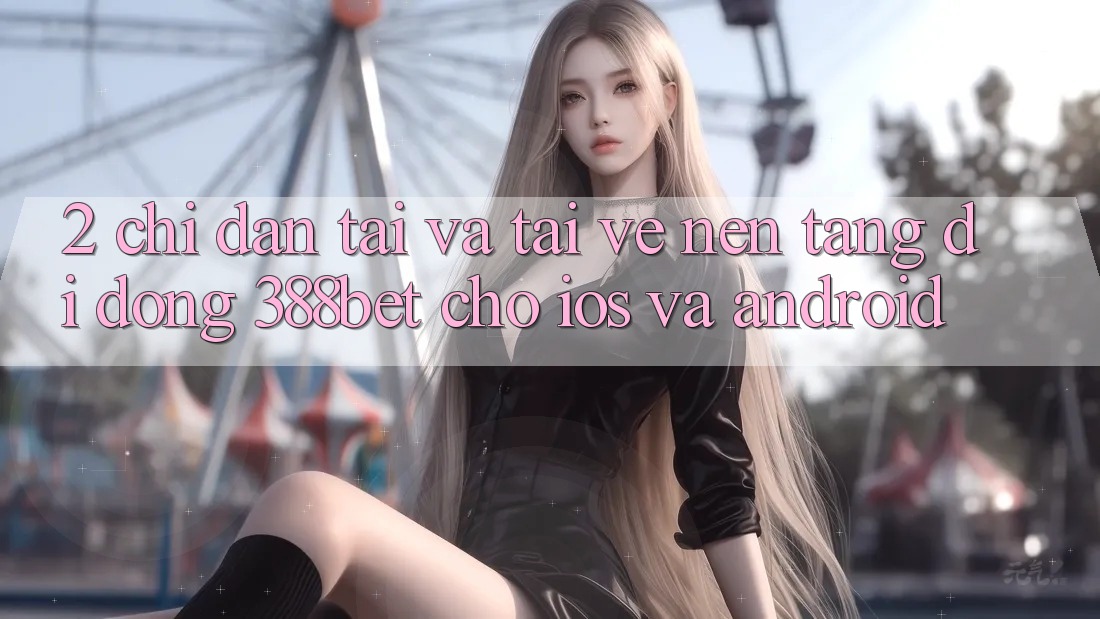 2. Chỉ dẫn Tải Và Tải về Nền tảng di động 388bet Cho iOS và Android 2. Chỉ dẫn Tải Và Tải về Nền tảng di động 388bet Cho iOS và Android