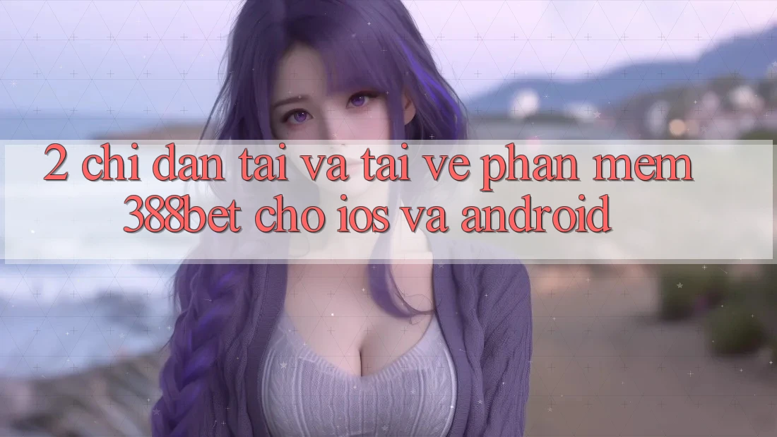 2. Chỉ dẫn Tải Và Tải về Phần mềm 388bet Cho iOS và Android 2. Chỉ dẫn Tải Và Tải về Phần mềm 388bet Cho iOS và Android