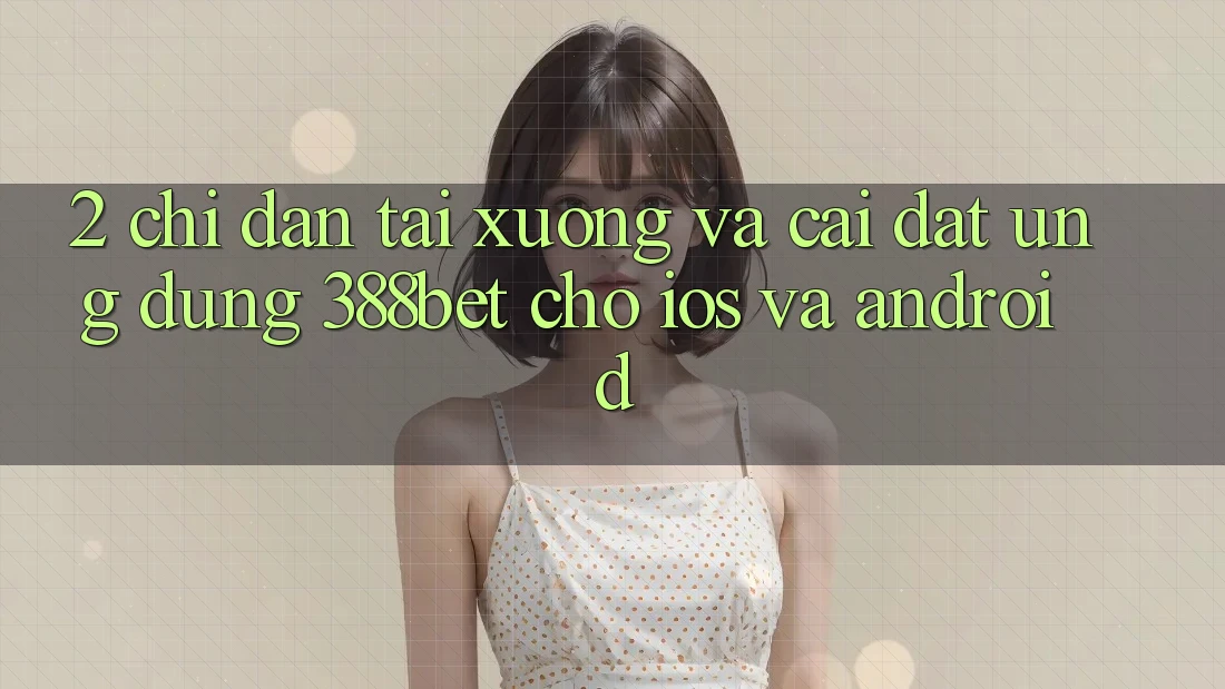 2. Chỉ dẫn Tải xuống Và Cài Đặt Ứng Dụng 388bet Cho iOS và Android
