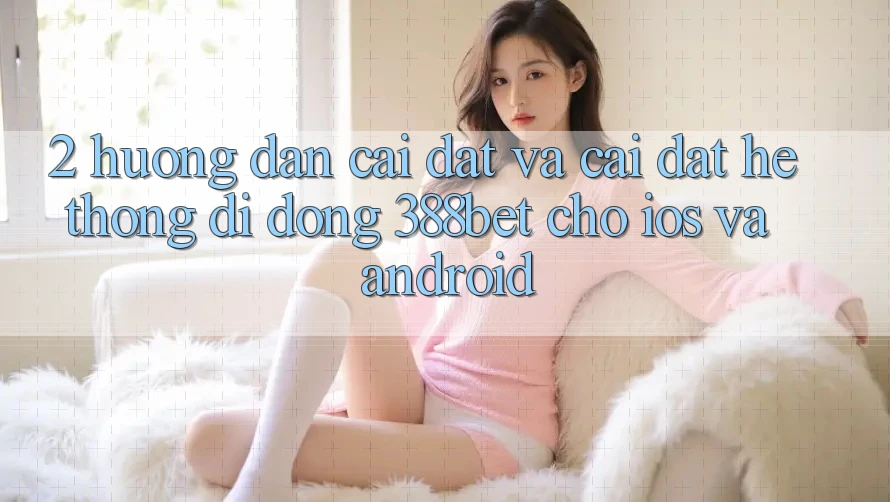 2. Hướng Dẫn Cài đặt Và Cài Đặt Hệ thống di động 388bet Cho iOS và Android 2. Hướng Dẫn Cài đặt Và Cài Đặt Hệ thống di động 388bet Cho iOS và Android