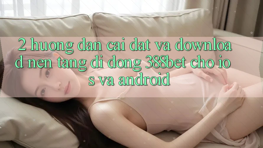 2. Hướng Dẫn Cài đặt Và Download Nền tảng di động 388bet Cho iOS và Android 2. Hướng Dẫn Cài đặt Và Download Nền tảng di động 388bet Cho iOS và Android