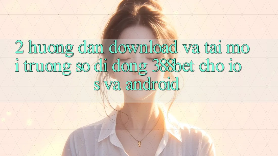 2. Hướng dẫn Download Và Tải Môi trường số di động 388bet Cho iOS và Android 2. Hướng dẫn Download Và Tải Môi trường số di động 388bet Cho iOS và Android
