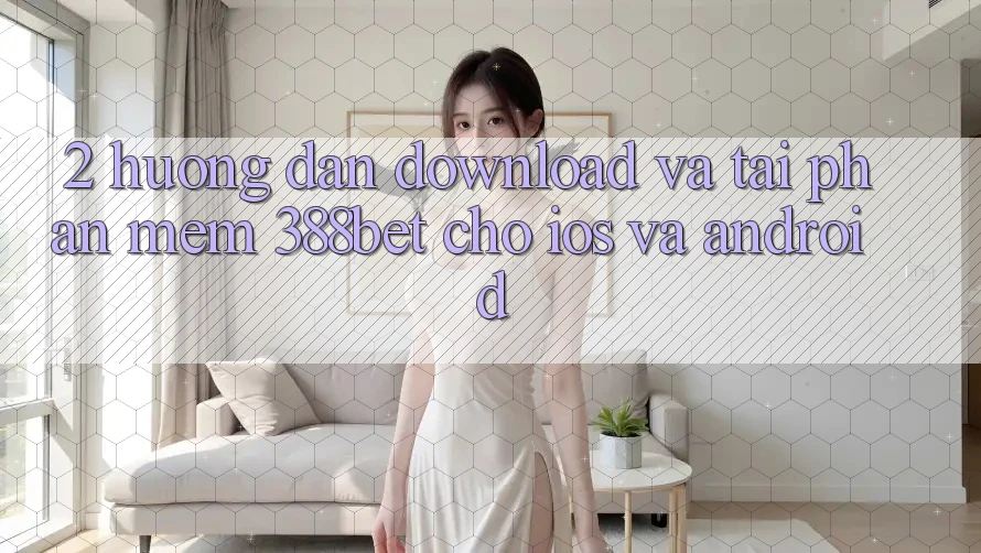 2. Hướng Dẫn Download Và Tải Phần mềm 388bet Cho iOS và Android 2. Hướng Dẫn Download Và Tải Phần mềm 388bet Cho iOS và Android