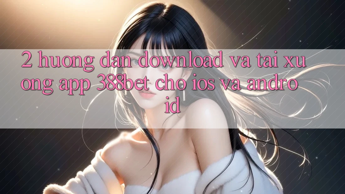 2. Hướng Dẫn Download Và Tải xuống App 388bet Cho iOS và Android