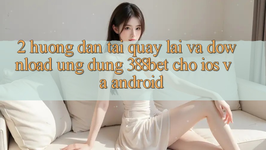2. Hướng dẫn Tải quay lại Và Download Ứng Dụng 388bet Cho iOS và Android 2. Hướng dẫn Tải quay lại Và Download Ứng Dụng 388bet Cho iOS và Android