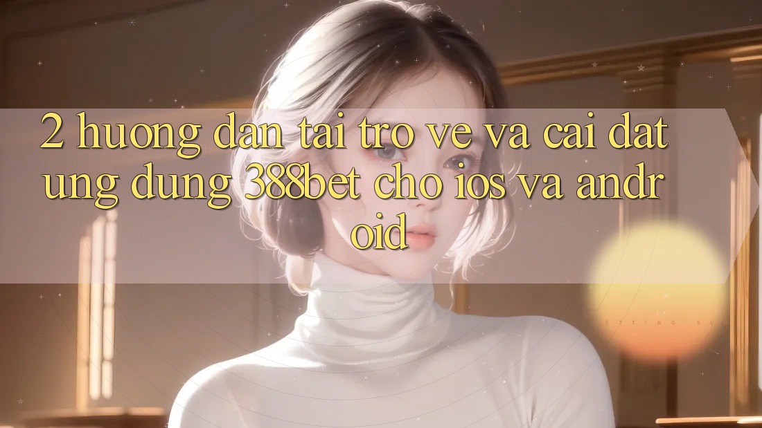 2. Hướng Dẫn Tải trở về Và Cài Đặt Ứng dụng 388bet Cho iOS và Android 2. Hướng Dẫn Tải trở về Và Cài Đặt Ứng dụng 388bet Cho iOS và Android
