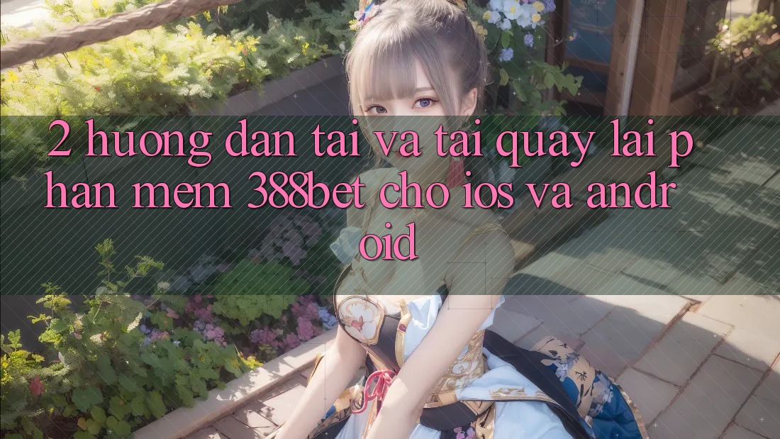 2. Hướng Dẫn Tải Và Tải quay lại Phần mềm 388bet Cho iOS và Android 2. Hướng Dẫn Tải Và Tải quay lại Phần mềm 388bet Cho iOS và Android