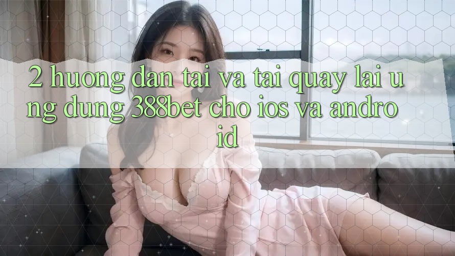 2. Hướng Dẫn Tải Và Tải quay lại Ứng Dụng 388bet Cho iOS và Android 2. Hướng Dẫn Tải Và Tải quay lại Ứng Dụng 388bet Cho iOS và Android