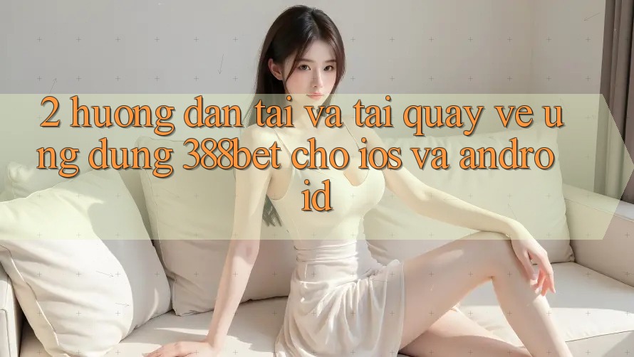 2. Hướng Dẫn Tải Và Tải quay về Ứng Dụng 388bet Cho iOS và Android 2. Hướng Dẫn Tải Và Tải quay về Ứng Dụng 388bet Cho iOS và Android