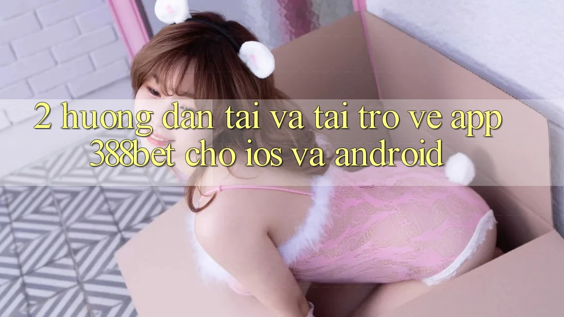 2. Hướng Dẫn Tải Và Tải trở về App 388bet Cho iOS và Android 2. Hướng Dẫn Tải Và Tải trở về App 388bet Cho iOS và Android