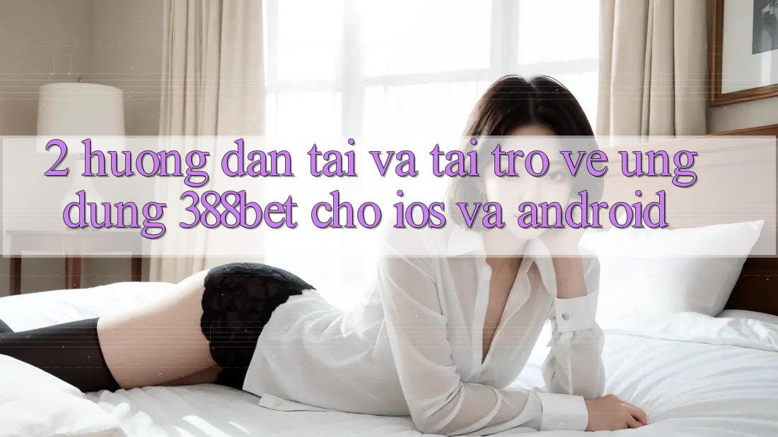 2. Hướng Dẫn Tải Và Tải trở về Ứng Dụng 388bet Cho iOS và Android 2. Hướng Dẫn Tải Và Tải trở về Ứng Dụng 388bet Cho iOS và Android